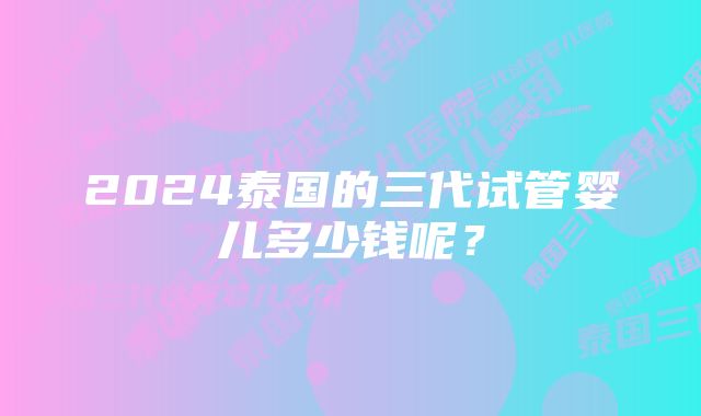 2024泰国的三代试管婴儿多少钱呢？