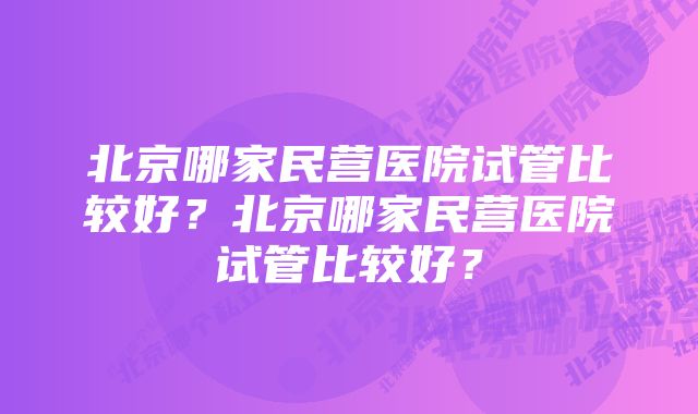 北京哪家民营医院试管比较好？北京哪家民营医院试管比较好？