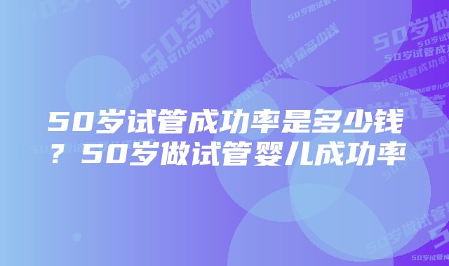 50岁试管成功率是多少钱？50岁做试管婴儿成功率