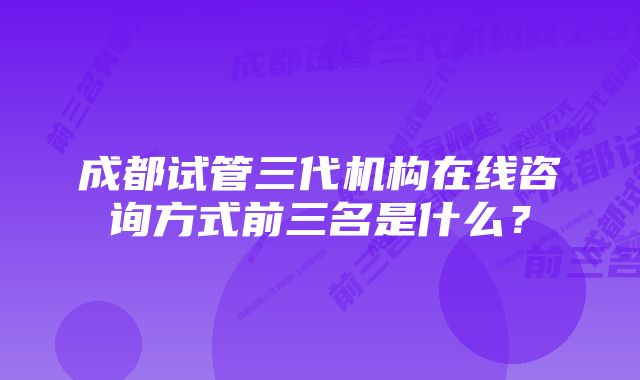 成都试管三代机构在线咨询方式前三名是什么？