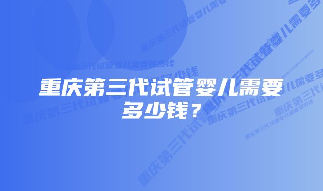 重庆第三代试管婴儿需要多少钱？