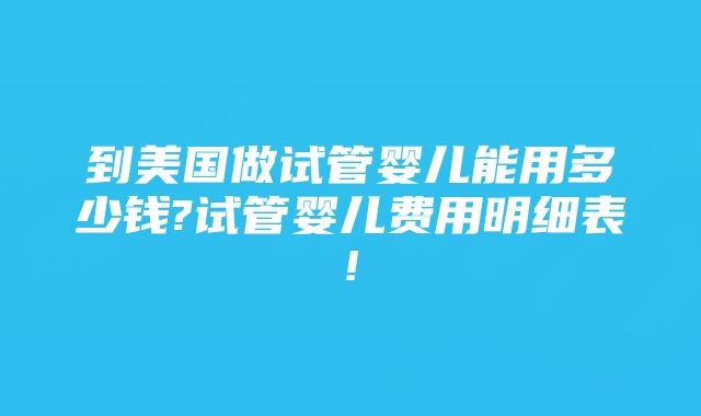 到美国做试管婴儿能用多少钱?试管婴儿费用明细表!