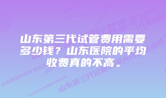 山东第三代试管费用需要多少钱？山东医院的平均收费真的不高。