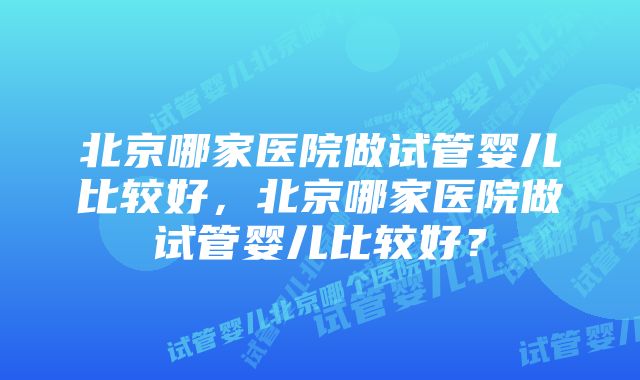 北京哪家医院做试管婴儿比较好，北京哪家医院做试管婴儿比较好？