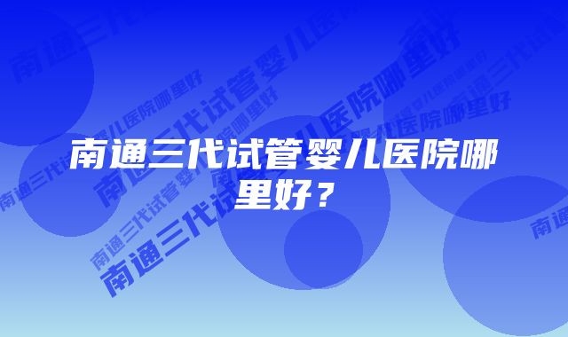 南通三代试管婴儿医院哪里好？