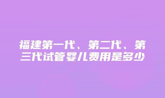 福建第一代、第二代、第三代试管婴儿费用是多少