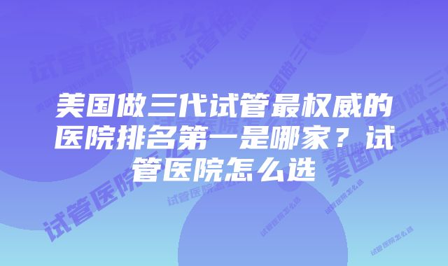 美国做三代试管最权威的医院排名第一是哪家？试管医院怎么选