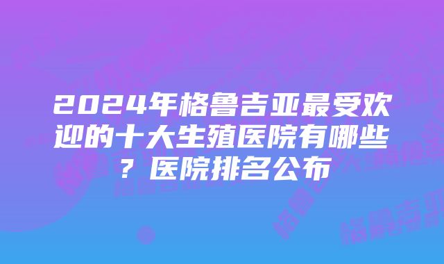 2024年格鲁吉亚最受欢迎的十大生殖医院有哪些？医院排名公布