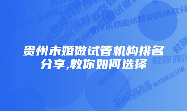 贵州未婚做试管机构排名分享,教你如何选择