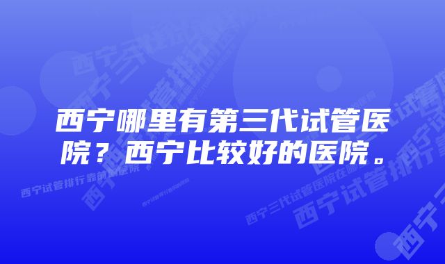 西宁哪里有第三代试管医院？西宁比较好的医院。