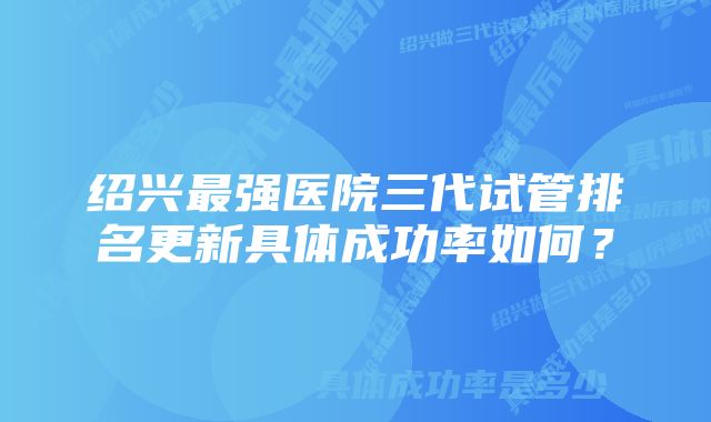 绍兴最强医院三代试管排名更新具体成功率如何？