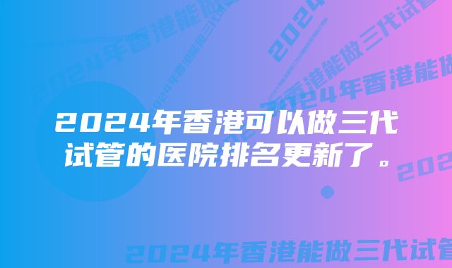 2024年香港可以做三代试管的医院排名更新了。