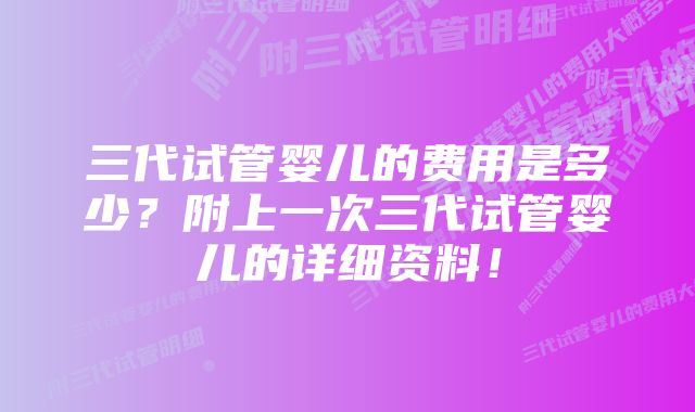 三代试管婴儿的费用是多少？附上一次三代试管婴儿的详细资料！