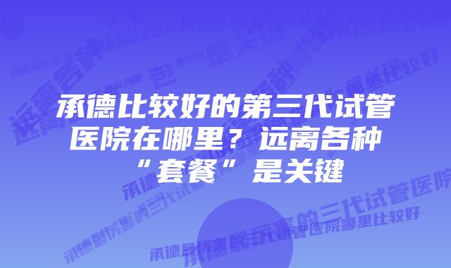 承德比较好的第三代试管医院在哪里？远离各种“套餐”是关键