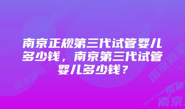 南京正规第三代试管婴儿多少钱，南京第三代试管婴儿多少钱？