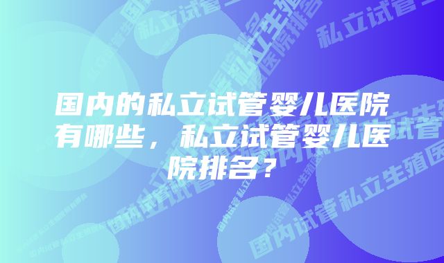 国内的私立试管婴儿医院有哪些，私立试管婴儿医院排名？