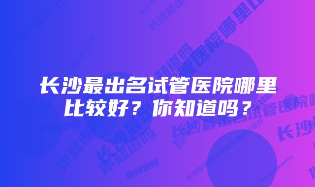 长沙最出名试管医院哪里比较好？你知道吗？