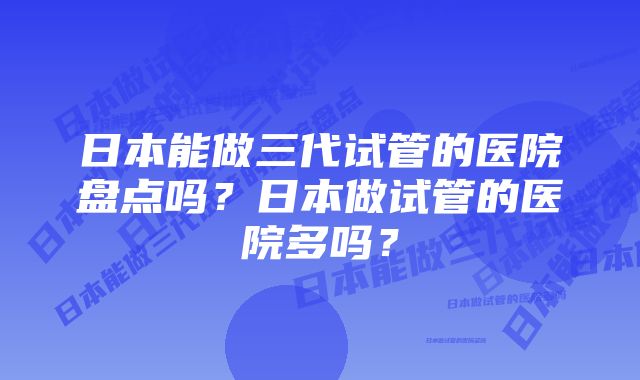 日本能做三代试管的医院盘点吗？日本做试管的医院多吗？