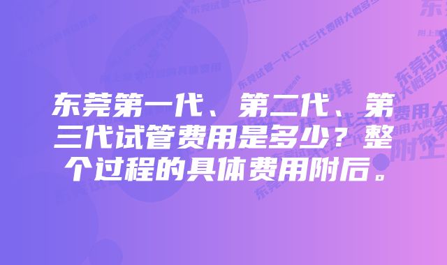 东莞第一代、第二代、第三代试管费用是多少？整个过程的具体费用附后。