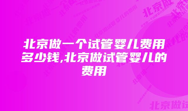 北京做一个试管婴儿费用多少钱,北京做试管婴儿的费用