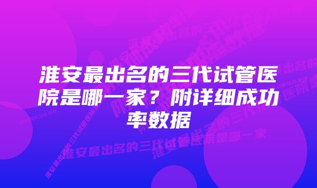 淮安最出名的三代试管医院是哪一家？附详细成功率数据