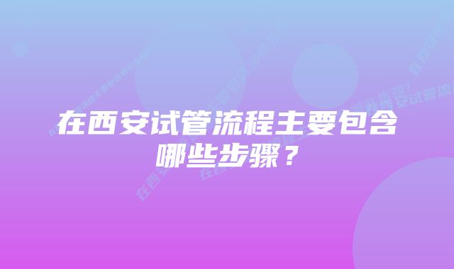 在西安试管流程主要包含哪些步骤？