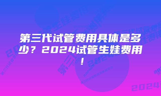 第三代试管费用具体是多少？2024试管生娃费用！