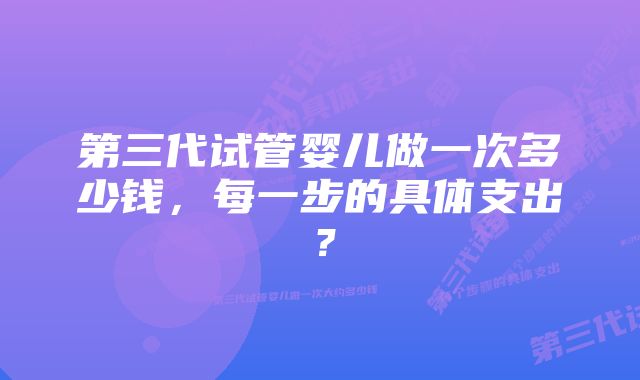 第三代试管婴儿做一次多少钱，每一步的具体支出？