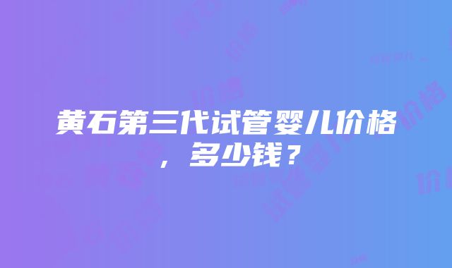 黄石第三代试管婴儿价格，多少钱？