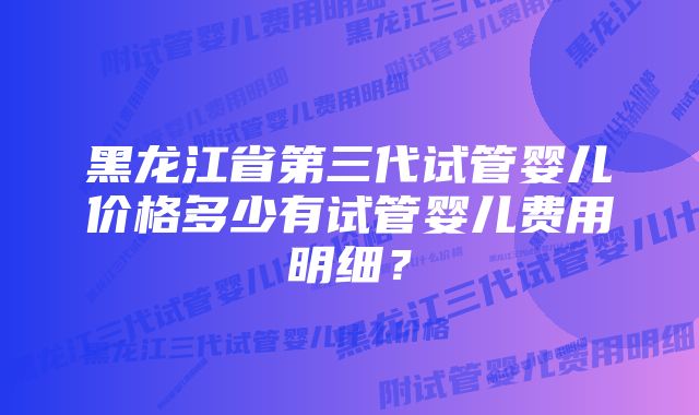 黑龙江省第三代试管婴儿价格多少有试管婴儿费用明细？