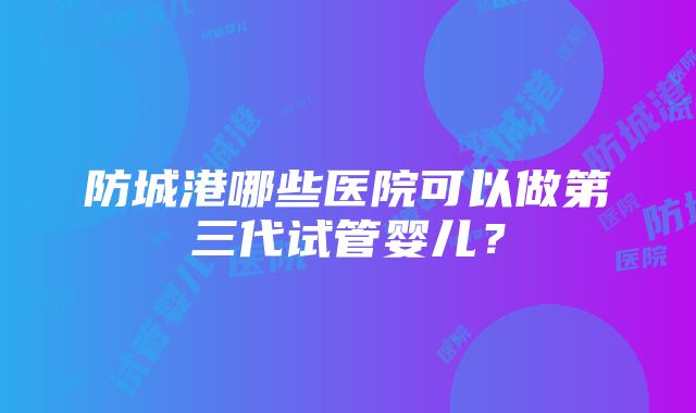 防城港哪些医院可以做第三代试管婴儿？