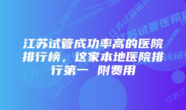 江苏试管成功率高的医院排行榜，这家本地医院排行第一 附费用