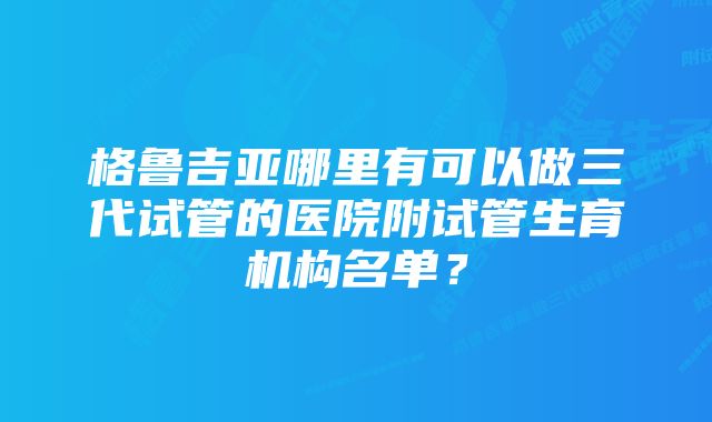 格鲁吉亚哪里有可以做三代试管的医院附试管生育机构名单？