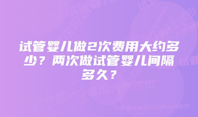 试管婴儿做2次费用大约多少？两次做试管婴儿间隔多久？