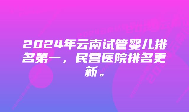 2024年云南试管婴儿排名第一，民营医院排名更新。