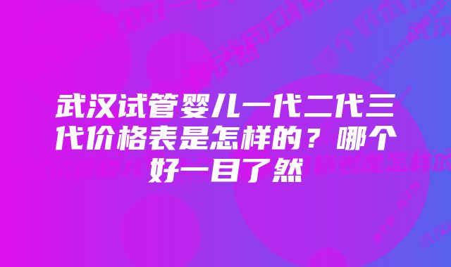 武汉试管婴儿一代二代三代价格表是怎样的？哪个好一目了然