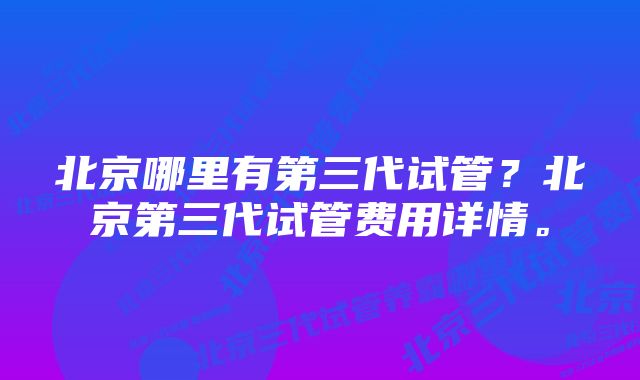 北京哪里有第三代试管？北京第三代试管费用详情。