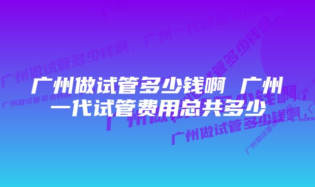 广州做试管多少钱啊 广州一代试管费用总共多少