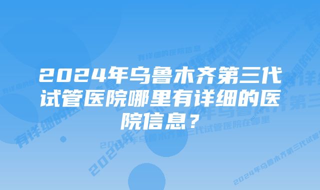 2024年乌鲁木齐第三代试管医院哪里有详细的医院信息？