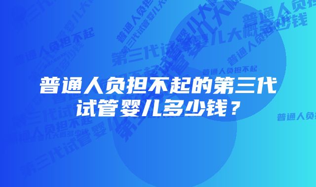 普通人负担不起的第三代试管婴儿多少钱？