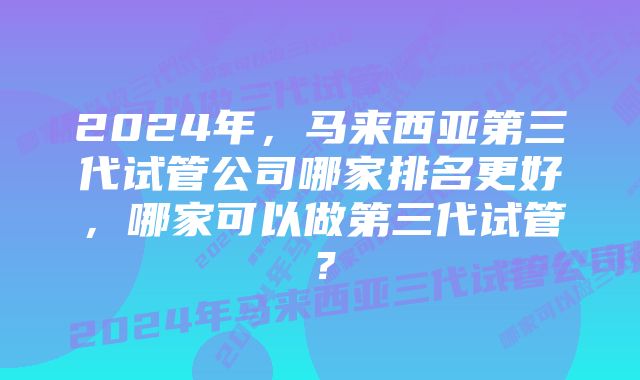 2024年，马来西亚第三代试管公司哪家排名更好，哪家可以做第三代试管？