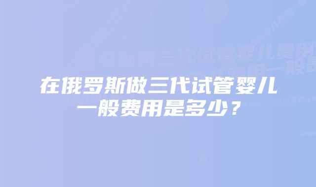 在俄罗斯做三代试管婴儿一般费用是多少？