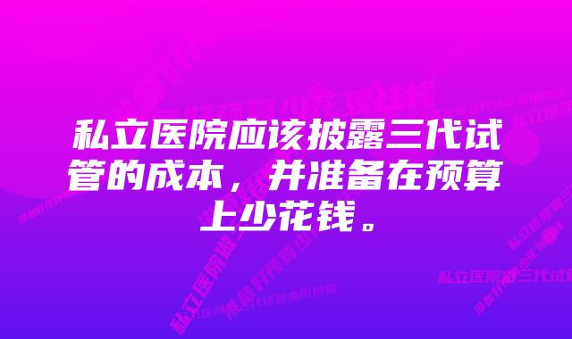 私立医院应该披露三代试管的成本，并准备在预算上少花钱。