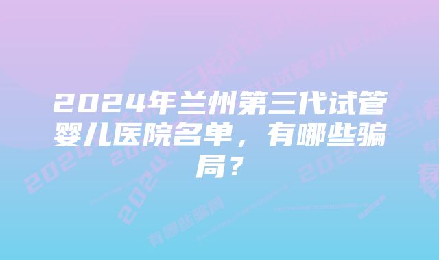 2024年兰州第三代试管婴儿医院名单，有哪些骗局？