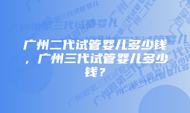 广州二代试管婴儿多少钱，广州三代试管婴儿多少钱？