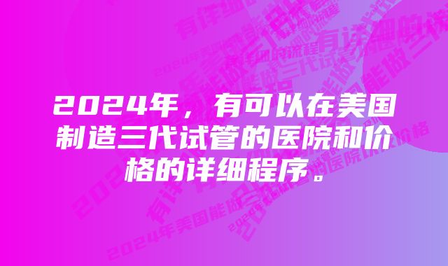 2024年，有可以在美国制造三代试管的医院和价格的详细程序。