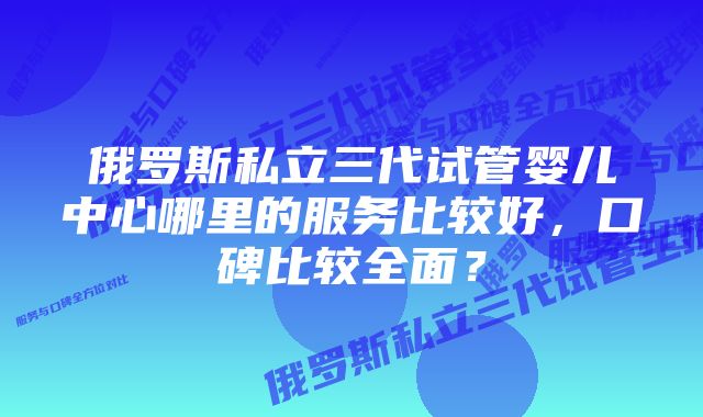 俄罗斯私立三代试管婴儿中心哪里的服务比较好，口碑比较全面？