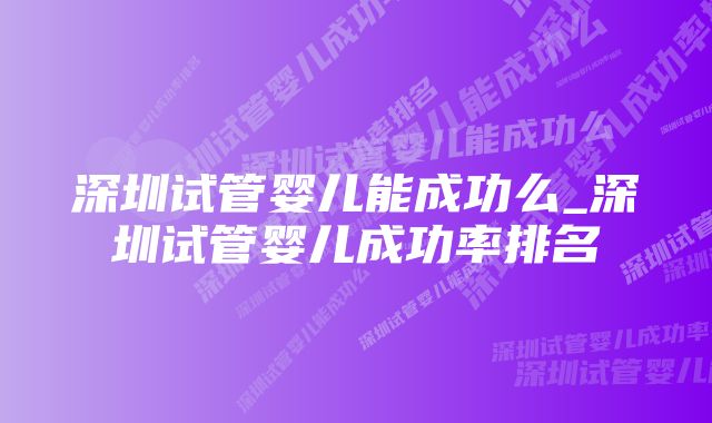 深圳试管婴儿能成功么_深圳试管婴儿成功率排名