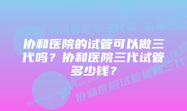 协和医院的试管可以做三代吗？协和医院三代试管多少钱？