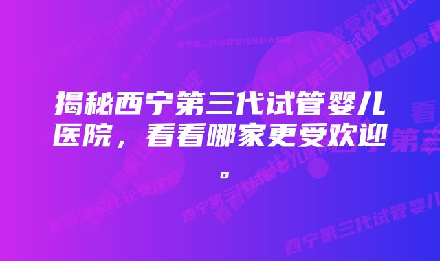 揭秘西宁第三代试管婴儿医院，看看哪家更受欢迎。